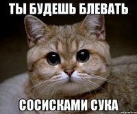 ты будешь блевать сосисками Сука