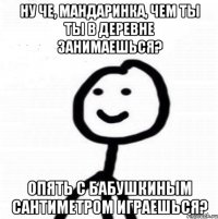 Ну че, мандаринка, чем ты ты в деревне занимаешься? Опять с бабушкиным сантиметром играешься?