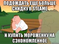 Подождать еще больше скидку в Steamе и купить мороженку на сэкономленное