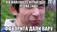 я в Warcraft 5 играю щас , за пуджа тащу Фаворита дали ВАРУ