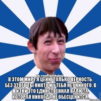  В этом мире я ценю только верность. Без этого ты никто и у тебя нет никого. В жизни это единственная валюта, которая никогда не обесценится.