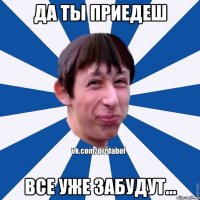 да ты приедеш все уже забудут...