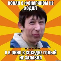 ВОВАН С ФОНАРИКОМ НЕ ХОДИЛ И В ОКНО К СОСЕДКЕ ГОЛЫЙ НЕ ЗАЛАЗИЛ