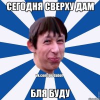 Сегодня сверху дам бля буду