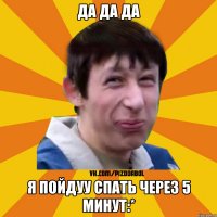 да да да я пойдуу спать через 5 минут:*