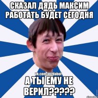 Сказал дядь максим работать будет сегодня А ты ему не верил?????