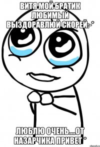 Витя мой братик любимый выздоравлюй скорей:-* Люблю очень....От Назарчика привет *