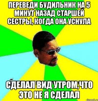 Переведи будильник на 5 минут назад старшей сестры, когда она уснула Сделал вид утром,что это не я сделал