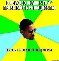 в обухово скажи что 4** прибывает в рыбацкое по I 