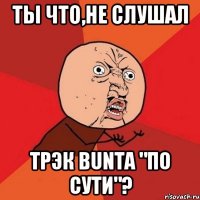 Ты что,не слушал трэк Bunta "по сути"?