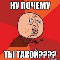 ну почему ты такой????