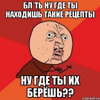 Бл*ть ну где ты находишь такие рецепты Ну где ты их берёшь??