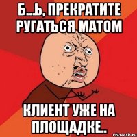 Б…ь, прекратите ругаться матом клиент уже на площадке..