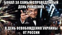 БОКАЛ ЗА Самый Справедливый День Рождения в день освобождения Украины от России