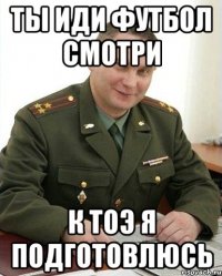 ТЫ ИДИ ФУТБОЛ СМОТРИ К ТОЭ Я ПОДГОТОВЛЮСЬ