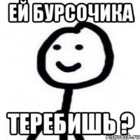 ей Бурсочика теребишь ?