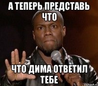 А теперь представь что Что Дима ответил тебе