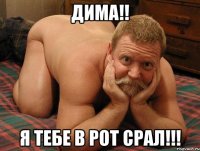 Дима!! Я тебе в рот срал!!!