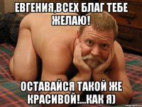 Евгения,всех благ тебе желаю! Оставайся такой же красивой!...как я)