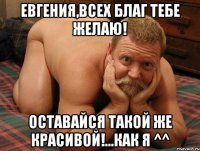 Евгения,всех благ тебе желаю! Оставайся такой же красивой!...как я ^^