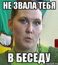 не звала тебя в беседу