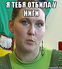 Я тебя отбила у ниги 