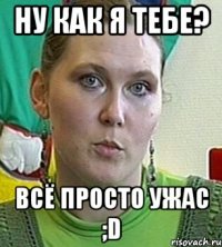 Ну как я тебе? Всё просто ужас ;D