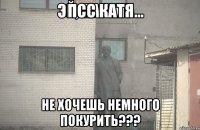 Псс Катя не хочешь немного покурить???