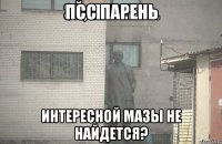 псс парень интересной мазы не найдется?