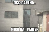 псс парень.. мож на трешу?