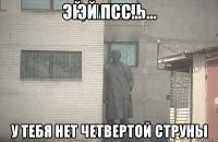 ЭЙ ПСС... у тебя нет четвертой струны