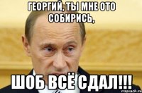 Георгий, ты мне ото собирись, шоб всё сдал!!!