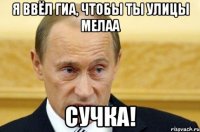 я ввёл ГИА, чтобы ты улицы мелаа Сучка!