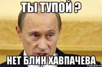 ты тупой ? нет блин Хавпачева