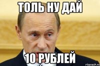 толь ну дай 10 рублей