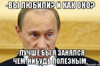 -вы любили? и как оно? - лучше бы я занялся чем-нибудь полезным.