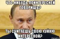 что-нибудь поинтересней говоришь? ты считаешь свою хуйню интересной?