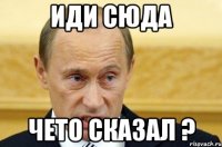 Иди сюда Чето сказал ?