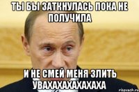 Ты бы заткнулась пока не получила И не смей меня злить увахахахахахаха