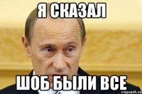 я сказал шоб были все