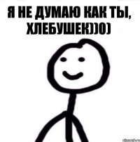 я не думаю как ты, хлебушек))0)