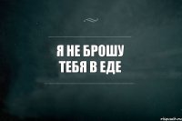 Я НЕ БРОШУ ТЕБЯ В ЕДЕ 