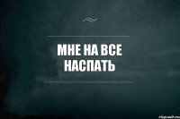 МНЕ НА ВСЕ НАСПАТЬ 