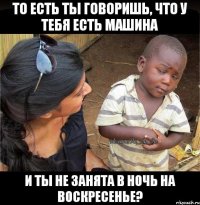 ТО ЕСТЬ ТЫ ГОВОРИШЬ, ЧТО У ТЕБЯ ЕСТЬ МАШИНА И ТЫ НЕ ЗАНЯТА В НОЧЬ НА ВОСКРЕСЕНЬЕ?