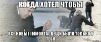 Когда хотел чтобы все новые immortal вещи были только у тебя