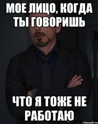 мое лицо, когда ты говоришь что я тоже не работаю