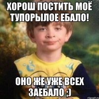 хорош постить моё тупорылое ебало! оно же уже всех заебало ;)