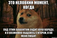 это неловкий момент, когда под этим аккаунтом сидит куча народу, и я возможно общаюсь с игорем, и он меня любит