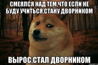 смеялся над тем,что если не буду учиться,стану дворником вырос,стал дворником