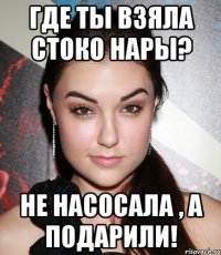 где ты взяла стоко нары? не насосала , а подарили!